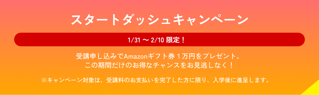 1/31から2/10限定 スタートダッシュキャンペーン実施中。入学者にAmazonギフト券1万円をプレゼント。この期間だけのお得なチャンスをお見逃しなく！