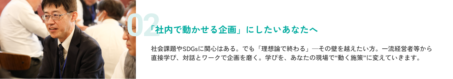 「社内で動かせる企画」にしたいあなたへ。社会課題やSDGsに関心はある。でも「理想論で終わる」—その壁を越えたい方。一流経営者等から直接学び、対話とワークで企画を磨く。学びを、あなたの現場で“動く施策”に変えていきます。